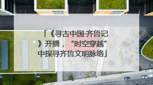 《寻古中国·齐鲁记》开播，“时空穿越”中探寻齐鲁文明脉络