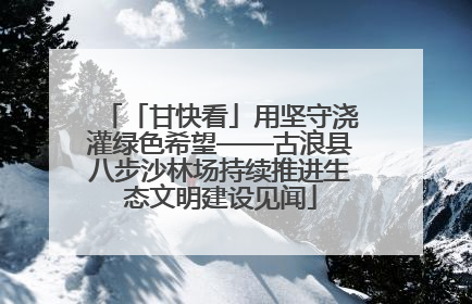 「甘快看」用坚守浇灌绿色希望——古浪县八步沙林场持续推进生态文明建设见闻