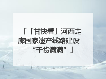 「甘快看」河西走廊国家遗产线路建设“干货满满”
