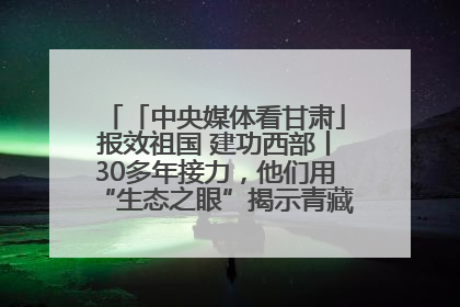 「中央媒体看甘肃」报效祖国 建功西部丨30多年接力，他们用“生态之眼”揭示青藏高原的秘密