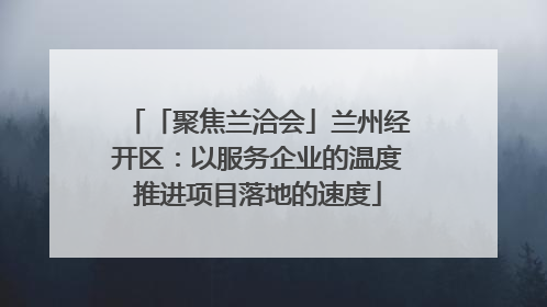 「聚焦兰洽会」兰州经开区：以服务企业的温度推进项目落地的速度