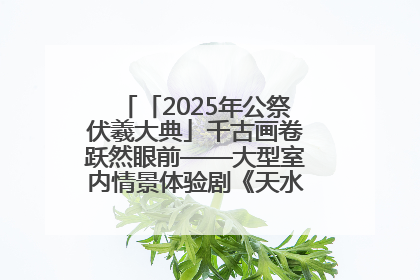 「2025年公祭伏羲大典」千古画卷跃然眼前——大型室内情景体验剧《天水千古秀》演出侧记