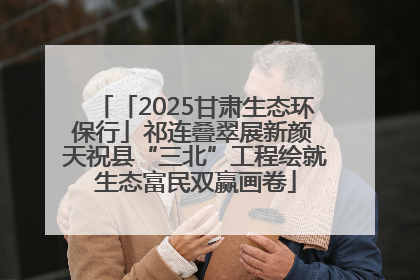 「2025甘肃生态环保行」祁连叠翠展新颜 天祝县“三北”工程绘就生态富民双赢画卷