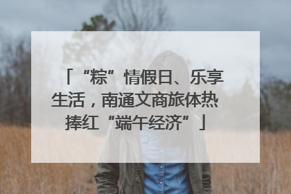 “粽”情假日、乐享生活，南通文商旅体热捧红“端午经济”