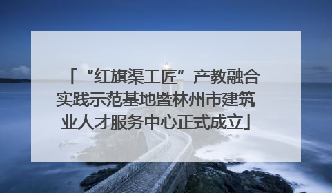 “红旗渠工匠”产教融合实践示范基地暨林州市建筑业人才服务中心正式成立