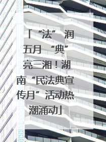 “法” 润五月 “典” 亮三湘！湖南“民法典宣传月”活动热潮涌动