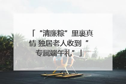 “清廉粽”里裹真情 独居老人收到“专属端午礼”