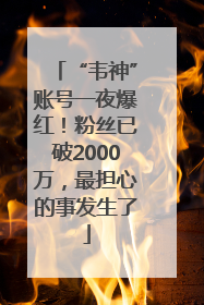 “韦神”账号一夜爆红！粉丝已破2000万，最担心的事发生了