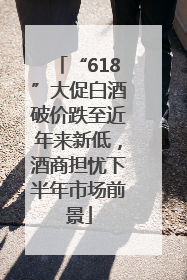 “618”大促白酒破价跌至近年来新低，酒商担忧下半年市场前景