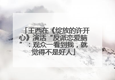 王西在《绽放的许开心》演活“反派恋爱脑”：观众一看到我，就觉得不是好人