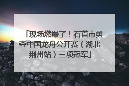 现场燃爆了！石首市勇夺中国龙舟公开赛（湖北荆州站）三项冠军