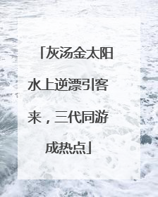 灰汤金太阳水上逆漂引客来，三代同游成热点