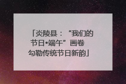 炎陵县：“我们的节日•端午”画卷 勾勒传统节日新韵