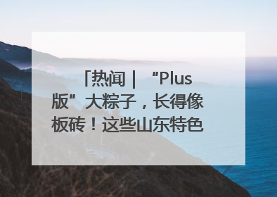 热闻｜“Plus版”大粽子，长得像板砖！这些山东特色粽子你吃过吗？