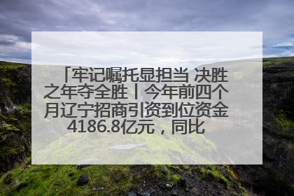 牢记嘱托显担当 决胜之年夺全胜丨今年前四个月辽宁招商引资到位资金4186.8亿元，同比增长17.4%