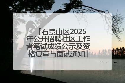 石景山区2025年公开招聘社区工作者笔试成绩公示及资格复审与面试通知