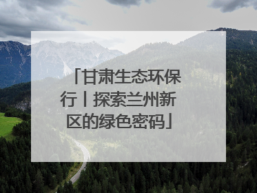 甘肃生态环保行丨探索兰州新区的绿色密码