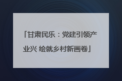 甘肃民乐：党建引领产业兴 绘就乡村新画卷