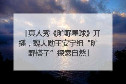 真人秀《旷野星球》开播，魏大勋王安宇组“旷野搭子”探索自然