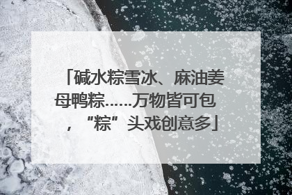碱水粽雪冰、麻油姜母鸭粽……万物皆可包，“粽”头戏创意多
