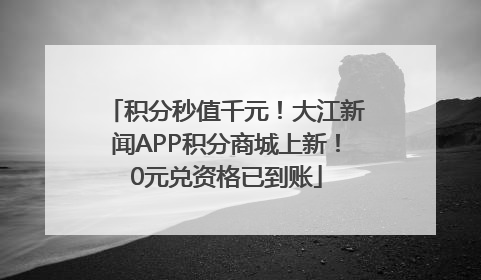 积分秒值千元！大江新闻APP积分商城上新！0元兑资格已到账