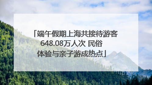 端午假期上海共接待游客648.08万人次 民俗体验与亲子游成热点