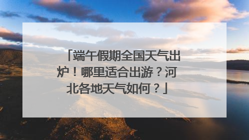 端午假期全国天气出炉！哪里适合出游？河北各地天气如何？