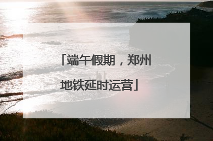 端午假期，郑州地铁延时运营