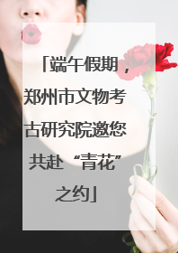 端午假期，郑州市文物考古研究院邀您共赴“青花”之约