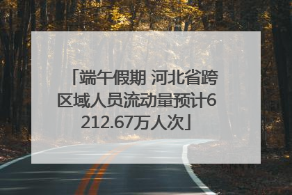 端午假期 河北省跨区域人员流动量预计6212.67万人次