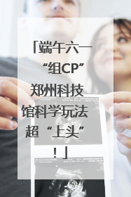 端午六一“组CP” 郑州科技馆科学玩法超“上头”！