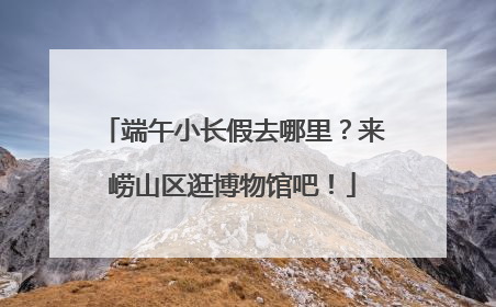 端午小长假去哪里？来崂山区逛博物馆吧！