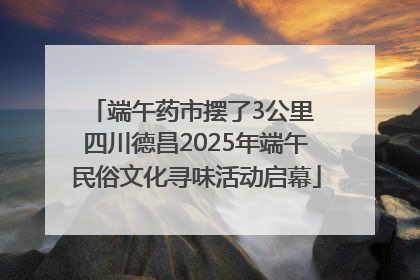 端午药市摆了3公里 四川德昌2025年端午民俗文化寻味活动启幕