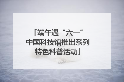 端午遇“六一” 中国科技馆推出系列特色科普活动