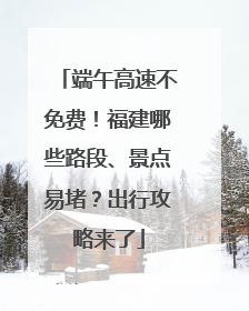 端午高速不免费！福建哪些路段、景点易堵？出行攻略来了