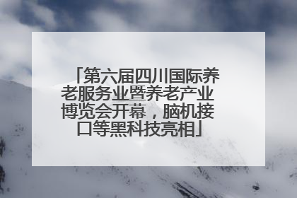 第六届四川国际养老服务业暨养老产业博览会开幕，脑机接口等黑科技亮相
