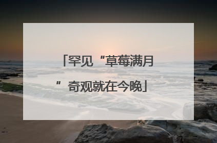罕见“草莓满月”奇观就在今晚