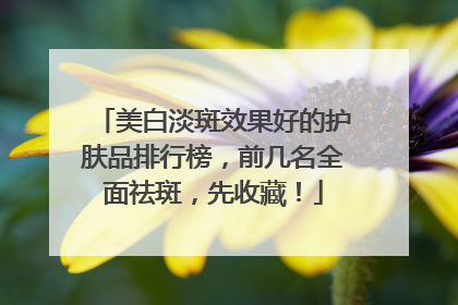 美白淡斑效果好的护肤品排行榜，前几名全面祛斑，先收藏！