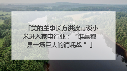 美的董事长方洪波再谈小米进入家电行业：“谁赢都是一场巨大的消耗战 ”