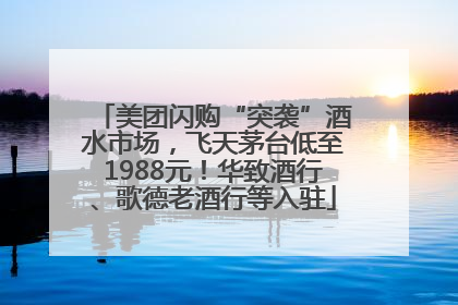 美团闪购“突袭”酒水市场，飞天茅台低至1988元！华致酒行、歌德老酒行等入驻