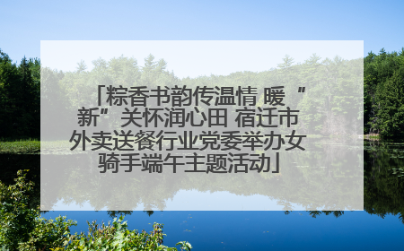 粽香书韵传温情 暖“新”关怀润心田 宿迁市外卖送餐行业党委举办女骑手端午主题活动