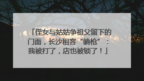 侄女与姑姑争祖父留下的门面，长沙租客“躺枪”：我被打了，店也被锁了！