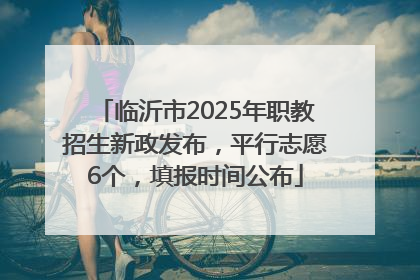 临沂市2025年职教招生新政发布，平行志愿6个，填报时间公布