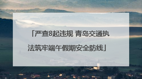 严查8起违规 青岛交通执法筑牢端午假期安全防线