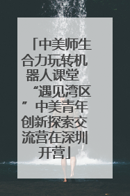 中美师生合力玩转机器人课堂 “遇见湾区”中美青年创新探索交流营在深圳开营