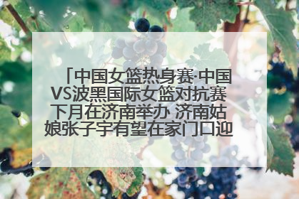 中国女篮热身赛·中国VS波黑国际女篮对抗赛下月在济南举办 济南姑娘张子宇有望在家门口迎来国家队首秀