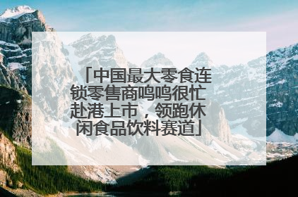 中国最大零食连锁零售商鸣鸣很忙赴港上市，领跑休闲食品饮料赛道