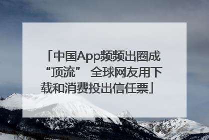 中国App频频出圈成“顶流” 全球网友用下载和消费投出信任票