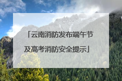云南消防发布端午节及高考消防安全提示