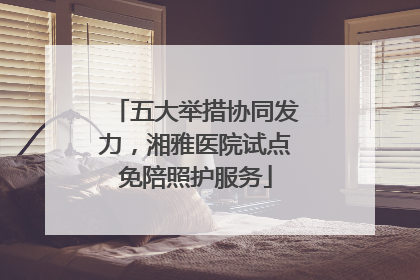 五大举措协同发力，湘雅医院试点免陪照护服务